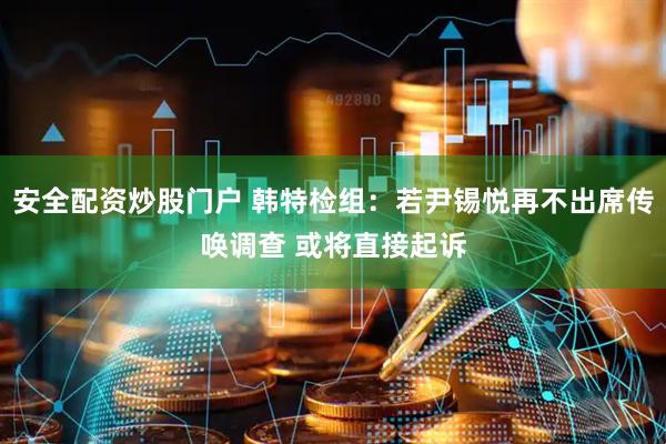 安全配資炒股門戶 韓特檢組:若尹錫悅再不出席傳喚調查 或將直接起訴